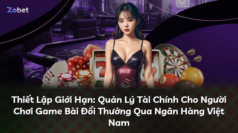 Thiết Lập Giới Hạn: Quản Lý Tài Chính Cho Người Chơi Game Bài Đổi Thưởng Qua Ngân Hàng Việt Nam